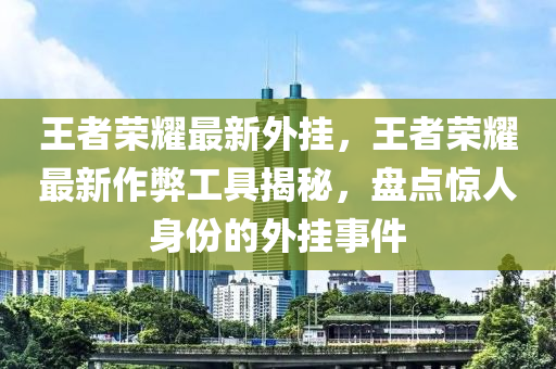 王者荣耀最新外挂，王者荣耀最新作弊工具揭秘，盘点惊人身份的外挂事件