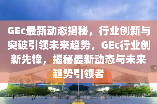 GEc最新动态揭秘，行业创新与突破引领未来趋势，GEc行业创新先锋，揭秘最新动态与未来趋势引领者