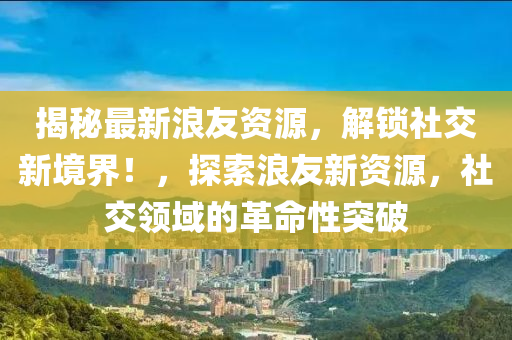 揭秘最新浪友资源，解锁社交新境界！，探索浪友新资源，社交领域的革命性突破