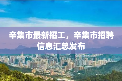 辛集市最新招工，辛集市招聘信息汇总发布