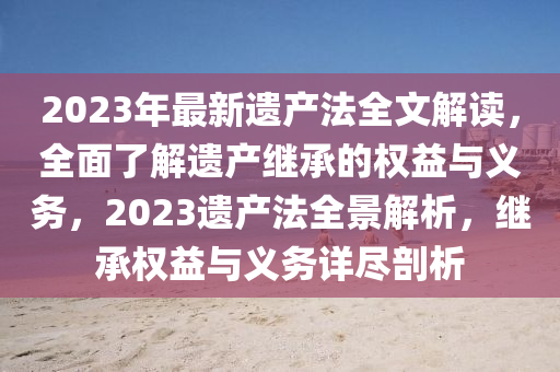 2023年最新遗产法全文解读，全面了解遗产继承的权益与义务，2023遗产法全景解析，继承权益与义务详尽剖析