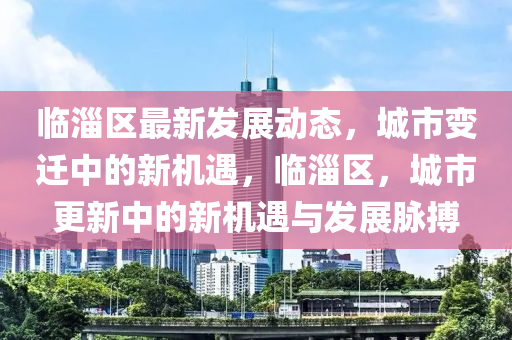 临淄区最新发展动态，城市变迁中的新机遇，临淄区，城市更新中的新机遇与发展脉搏