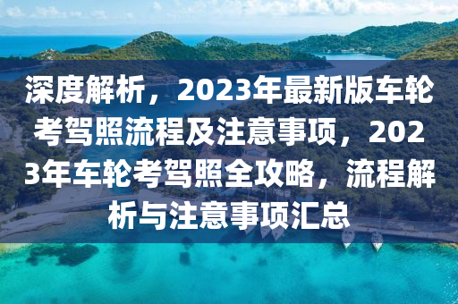 深度解析，2023年最新版车轮考驾照流程及注意事项，2023年车轮考驾照全攻略，流程解析与注意事项汇总