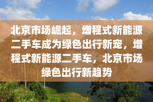 北京市场崛起，增程式新能源二手车成为绿色出行新宠，增程式新能源二手车，北京市场绿色出行新趋势