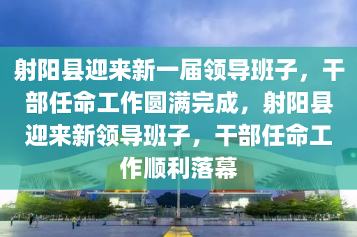 射阳县迎来新一届领导班子，干部任命工作圆满完成，射阳县迎来新领导班子，干部任命工作顺利落幕