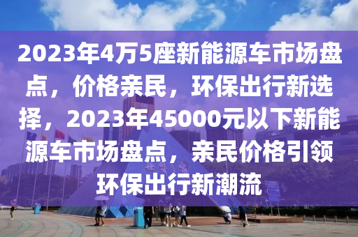 2023年4万5座新能源车市场盘点，价格亲民，环保出行新选择，2023年45000元以下新能源车市场盘点，亲民价格引领环保出行新潮流