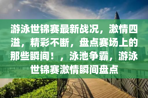 游泳世锦赛最新战况，激情四溢，精彩不断，盘点赛场上的那些瞬间！，泳池争霸，游泳世锦赛激情瞬间盘点