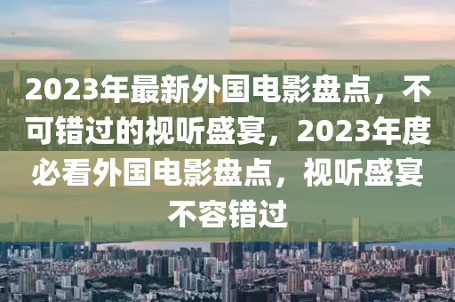 2023年最新外国电影盘点，不可错过的视听盛宴，2023年度必看外国电影盘点，视听盛宴不容错过