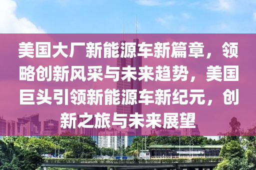 美国大厂新能源车新篇章，领略创新风采与未来趋势，美国巨头引领新能源车新纪元，创新之旅与未来展望