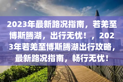 2023年最新路况指南，若羌至博斯腾湖，出行无忧！，2023年若羌至博斯腾湖出行攻略，最新路况指南，畅行无忧！