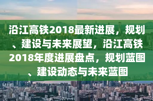 沿江高铁2018最新进展，规划、建设与未来展望，沿江高铁2018年度进展盘点，规划蓝图、建设动态与未来蓝图