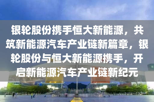 银轮股份携手恒大新能源，共筑新能源汽车产业链新篇章，银轮股份与恒大新能源携手，开启新能源汽车产业链新纪元