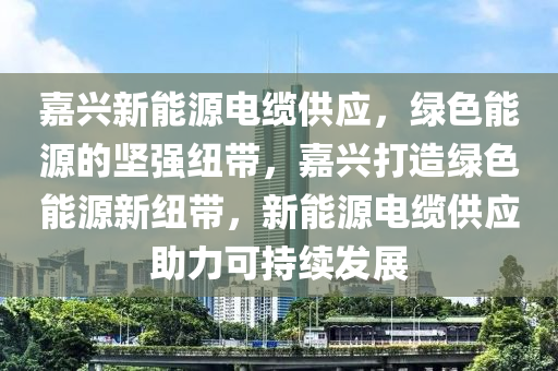 嘉兴新能源电缆供应，绿色能源的坚强纽带，嘉兴打造绿色能源新纽带，新能源电缆供应助力可持续发展