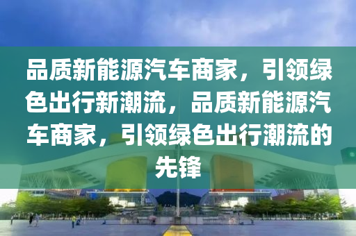 品质新能源汽车商家，引领绿色出行新潮流，品质新能源汽车商家，引领绿色出行潮流的先锋