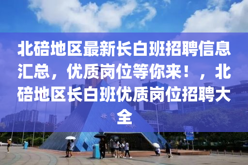 北碚地区最新长白班招聘信息汇总，优质岗位等你来！，北碚地区长白班优质岗位招聘大全