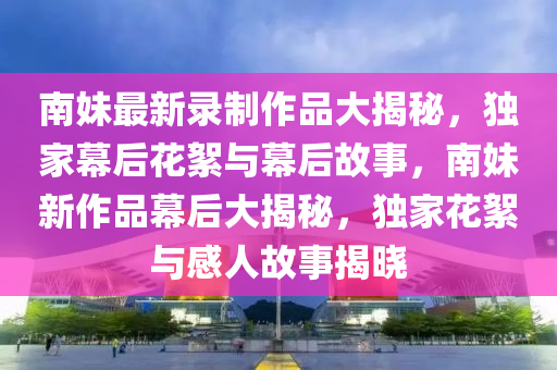 南妹最新录制作品大揭秘，独家幕后花絮与幕后故事，南妹新作品幕后大揭秘，独家花絮与感人故事揭晓