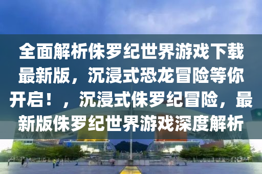 全面解析侏罗纪世界游戏下载最新版，沉浸式恐龙冒险等你开启！，沉浸式侏罗纪冒险，最新版侏罗纪世界游戏深度解析