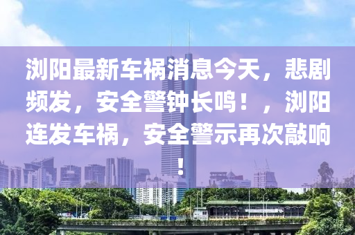 浏阳最新车祸消息今天，悲剧频发，安全警钟长鸣！，浏阳连发车祸，安全警示再次敲响！