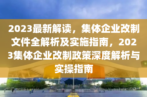 2023最新解读，集体企业改制文件全解析及实施指南，2023集体企业改制政策深度解析与实操指南