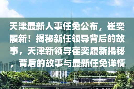 天津最新人事任免公布，崔奕履新！揭秘新任领导背后的故事，天津新领导崔奕履新揭秘，背后的故事与最新任免详情