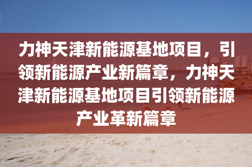 力神天津新能源基地项目，引领新能源产业新篇章，力神天津新能源基地项目引领新能源产业革新篇章