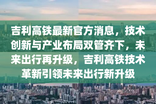 吉利高铁最新官方消息，技术创新与产业布局双管齐下，未来出行再升级，吉利高铁技术革新引领未来出行新升级