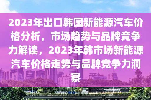 2023年出口韩国新能源汽车价格分析，市场趋势与品牌竞争力解读，2023年韩市场新能源汽车价格走势与品牌竞争力洞察