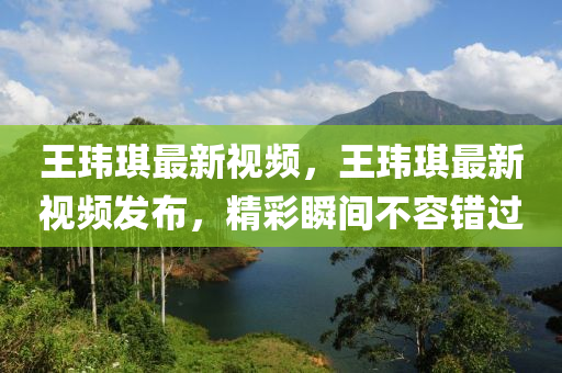 王玮琪最新视频，王玮琪最新视频发布，精彩瞬间不容错过