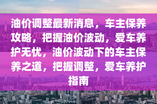 油价调整最新消息，车主保养攻略，把握油价波动，爱车养护无忧，油价波动下的车主保养之道，把握调整，爱车养护指南