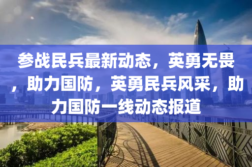 参战民兵最新动态，英勇无畏，助力国防，英勇民兵风采，助力国防一线动态报道