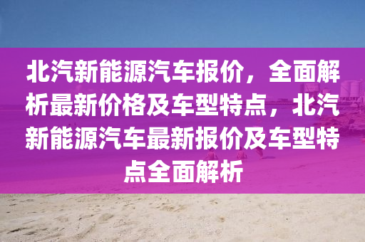 北汽新能源汽车报价，全面解析最新价格及车型特点，北汽新能源汽车最新报价及车型特点全面解析