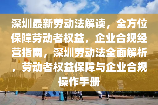 深圳最新劳动法解读，全方位保障劳动者权益，企业合规经营指南，深圳劳动法全面解析，劳动者权益保障与企业合规操作手册