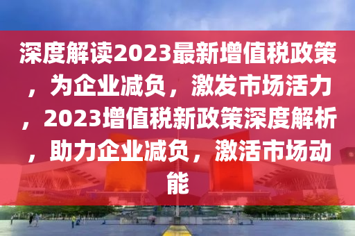 深度解读2023最新增值税政策，为企业减负，激发市场活力，2023增值税新政策深度解析，助力企业减负，激活市场动能