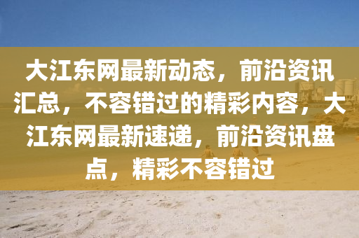 大江东网最新动态，前沿资讯汇总，不容错过的精彩内容，大江东网最新速递，前沿资讯盘点，精彩不容错过