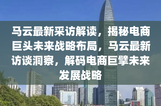 马云最新采访解读，揭秘电商巨头未来战略布局，马云最新访谈洞察，解码电商巨擘未来发展战略