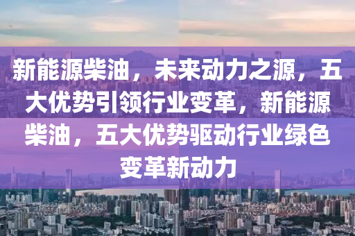 新能源柴油，未来动力之源，五大优势引领行业变革，新能源柴油，五大优势驱动行业绿色变革新动力