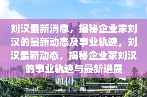 刘汉最新消息，揭秘企业家刘汉的最新动态及事业轨迹，刘汉最新动态，揭秘企业家刘汉的事业轨迹与最新进展