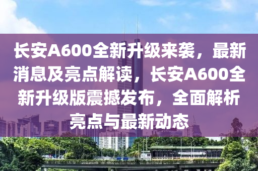 长安A600全新升级来袭，最新消息及亮点解读，长安A600全新升级版震撼发布，全面解析亮点与最新动态