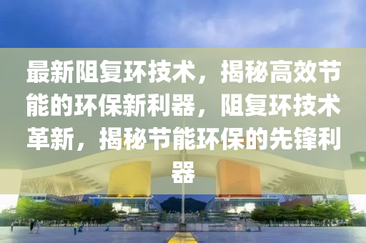 最新阻复环技术，揭秘高效节能的环保新利器，阻复环技术革新，揭秘节能环保的先锋利器