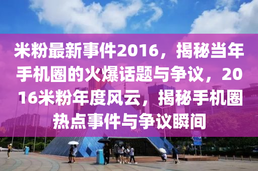 米粉最新事件2016，揭秘当年手机圈的火爆话题与争议，2016米粉年度风云，揭秘手机圈热点事件与争议瞬间