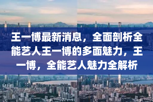 王一博最新消息，全面剖析全能艺人王一博的多面魅力，王一博，全能艺人魅力全解析