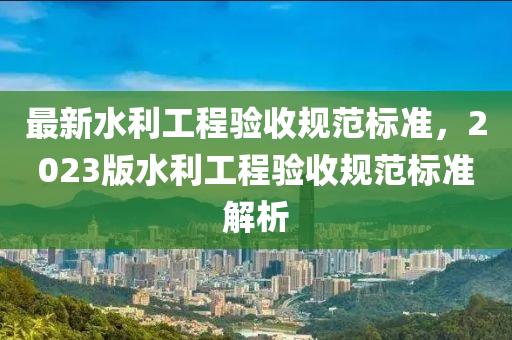 最新水利工程验收规范标准，2023版水利工程验收规范标准解析