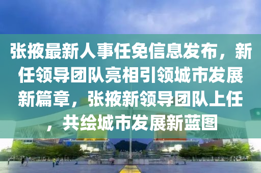 张掖最新人事任免信息发布，新任领导团队亮相引领城市发展新篇章，张掖新领导团队上任，共绘城市发展新蓝图