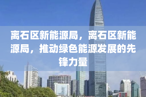 离石区新能源局，离石区新能源局，推动绿色能源发展的先锋力量