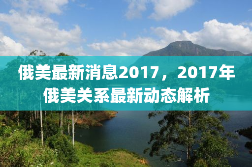 俄美最新消息2017，2017年俄美关系最新动态解析