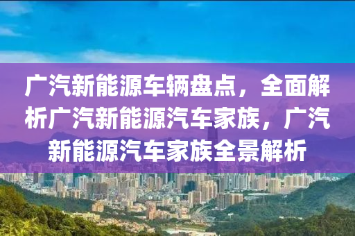 广汽新能源车辆盘点，全面解析广汽新能源汽车家族，广汽新能源汽车家族全景解析