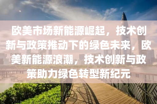 欧美市场新能源崛起，技术创新与政策推动下的绿色未来，欧美新能源浪潮，技术创新与政策助力绿色转型新纪元