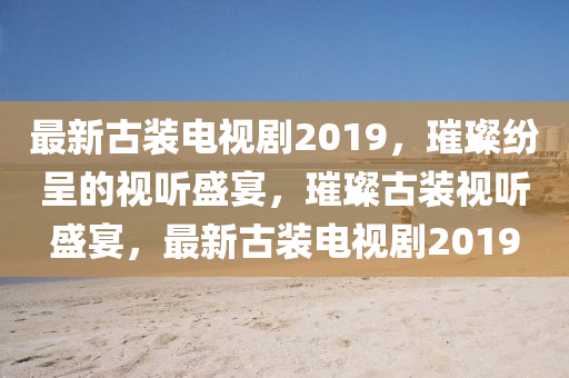 最新古装电视剧2019，璀璨纷呈的视听盛宴，璀璨古装视听盛宴，最新古装电视剧2019