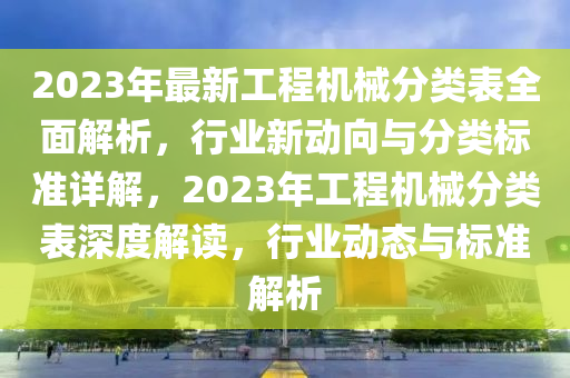 2023年最新工程机械分类表全面解析，行业新动向与分类标准详解，2023年工程机械分类表深度解读，行业动态与标准解析