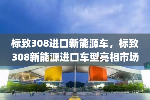 标致308进口新能源车，标致308新能源进口车型亮相市场